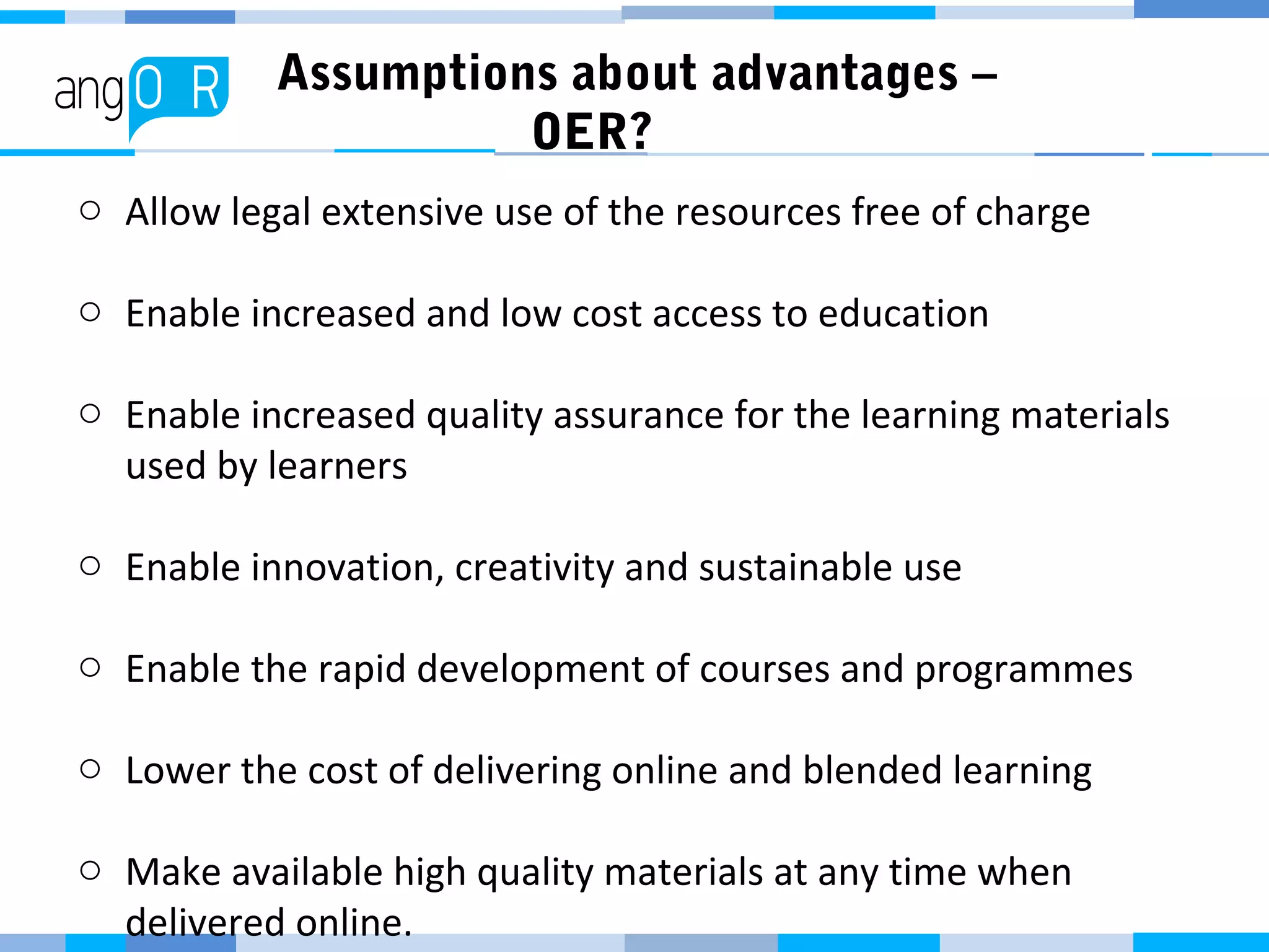 Assumptions about advantages –
OER?
o Allow legal extensive use of the resources free of charge
o Enable increased and low cost access to education
o Enable increased quality assurance for the learning materials
used by learners
o Enable innovation, creativity and sustainable use
o Enable the rapid development of courses and programmes
o Lower the cost of delivering online and blended learning
o Make available high quality materials at any time when
delivered online.
 