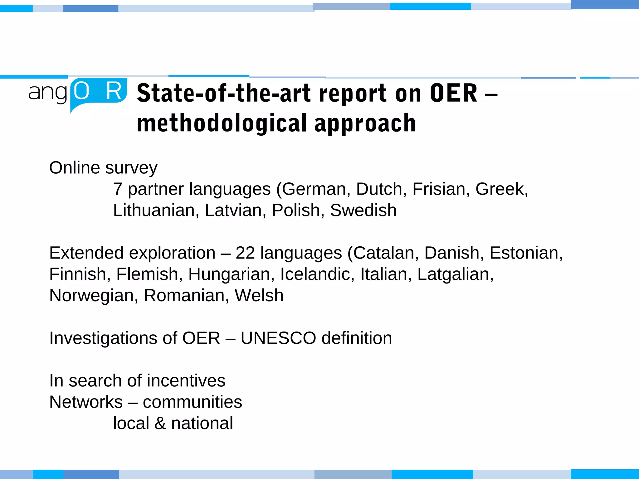 State-of-the-art report on OER –
methodological approach
Online survey
7 partner languages (German, Dutch, Frisian, Greek,
Lithuanian, Latvian, Polish, Swedish
Extended exploration – 22 languages (Catalan, Danish, Estonian,
Finnish, Flemish, Hungarian, Icelandic, Italian, Latgalian,
Norwegian, Romanian, Welsh
Investigations of OER – UNESCO definition
In search of incentives
Networks – communities
local & national
 