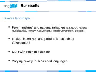 Our results
Diverse landscape
 Few ministries’ and national initiatives (e.g.NDLA, national
municipalities, Norway, KlasCement, Flemish Government, Belgium)
 Lack of incentives and policies for sustained
development
 OER with restricted access
 Varying quality for less used languages
 