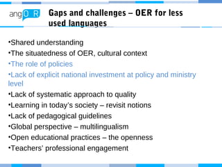 Gaps and challenges – OER for less
used languages
•Shared understanding
•The situatedness of OER, cultural context
•The role of policies
•Lack of explicit national investment at policy and ministry
level
•Lack of systematic approach to quality
•Learning in today’s society – revisit notions
•Lack of pedagogical guidelines
•Global perspective – multilingualism
•Open educational practices – the openness
•Teachers’ professional engagement
 