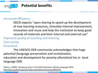 Potential benefits
Increased efficiency
OECD expects “open sharing to speed up the development
of new learning resources, stimulate internal improvement,
innovation and reuse and help the institution to keep good
records of materials and their internal and external use”
Improved quality of teaching and learning
Cost saving
Innovative
The UNESCO OER community acknowledges that huge
potential (language preservation and revitalization,
education and development for poverty alleviation) lies in local
language OER.
Oates,L. (2009). Coming up short in the OER movement: African Language OERs
http://ojs.stanford.edu/ojs/index.php/a2k/article/view/449/275l
 