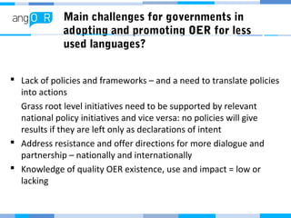 Main challenges for governments in
adopting and promoting OER for less
used languages?
 Lack of policies and frameworks – and a need to translate policies
into actions
Grass root level initiatives need to be supported by relevant
national policy initiatives and vice versa: no policies will give
results if they are left only as declarations of intent
 Address resistance and offer directions for more dialogue and
partnership – nationally and internationally
 Knowledge of quality OER existence, use and impact = low or
lacking
 