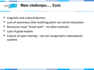Main challenges…. Cont.
 Linguistic and cultural barriers
 Lack of awareness that multilingualism can enrich education
 Resources must “travel well” – to other contexts
 Lack of good models
 Culture of open sharing – not yet recognized in educational
systems
 