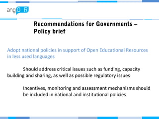 Recommendations for Governments –
Policy brief
Adopt national policies in support of Open Educational Resources
in less used languages
Should address critical issues such as funding, capacity
building and sharing, as well as possible regulatory issues
Incentives, monitoring and assessment mechanisms should
be included in national and institutional policies
 