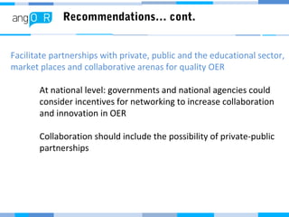 Recommendations… cont.
Facilitate partnerships with private, public and the educational sector,
market places and collaborative arenas for quality OER
At national level: governments and national agencies could
consider incentives for networking to increase collaboration
and innovation in OER
Collaboration should include the possibility of private-public
partnerships
 
