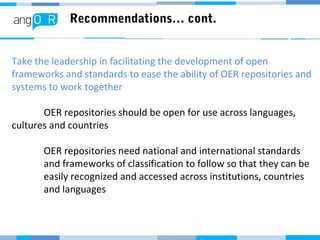 Recommendations… cont.
Take the leadership in facilitating the development of open
frameworks and standards to ease the ability of OER repositories and
systems to work together
OER repositories should be open for use across languages,
cultures and countries
OER repositories need national and international standards
and frameworks of classification to follow so that they can be
easily recognized and accessed across institutions, countries
and languages
 