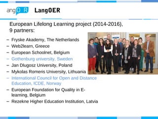 LangOER
– Fryske Akademy, The Netherlands
– Web2learn, Greece
– European Schoolnet, Belgium
– Gothenburg university, Sweden
– Jan Dlugosz University, Poland
– Mykolas Romeris University, Lithuania
– International Council for Open and Distance
Education, ICDE, Norway
– European Foundation for Quality in E-
learning, Belgium
– Rezekne Higher Education Institution, Latvia
European Lifelong Learning project (2014-2016),
9 partners:
 