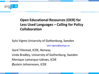 Open Educational Resources (OER) for
Less Used Languages – Calling for Policy
Collaboration
Sylvi Vigmo University of Gothenburg, Sweden
sylvi.vigmo@ped.gu.se
Gard Titlestad, ICDE, Norway
Linda Bradley, University of Gothenburg, Sweden
Monique Lamarque-Udnæs, ICDE
Øystein Johannesen, ICDE
 