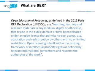 What are OER?
Open Educational Resources, as defined in the 2012 Paris
OER Declaration (UNESCO), are “teaching, learning and
research materials in any medium, digital or otherwise,
that reside in the public domain or have been released
under an open license that permits no-cost access, use,
adaptation and redistribution by others with no or limited
restrictions. Open licensing is built within the existing
framework of intellectual property rights as defined by
relevant international conventions and respects the
authorship of the work”.
 