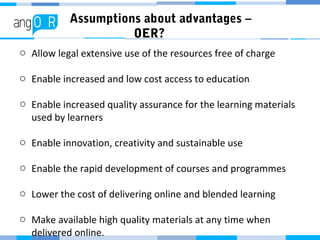 Assumptions about advantages –
OER?
o Allow legal extensive use of the resources free of charge
o Enable increased and low cost access to education
o Enable increased quality assurance for the learning materials
used by learners
o Enable innovation, creativity and sustainable use
o Enable the rapid development of courses and programmes
o Lower the cost of delivering online and blended learning
o Make available high quality materials at any time when
delivered online.
 