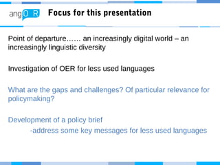Focus for this presentation
Point of departure…… an increasingly digital world – an
increasingly linguistic diversity
Investigation of OER for less used languages
What are the gaps and challenges? Of particular relevance for
policymaking?
Development of a policy brief
-address some key messages for less used languages
 