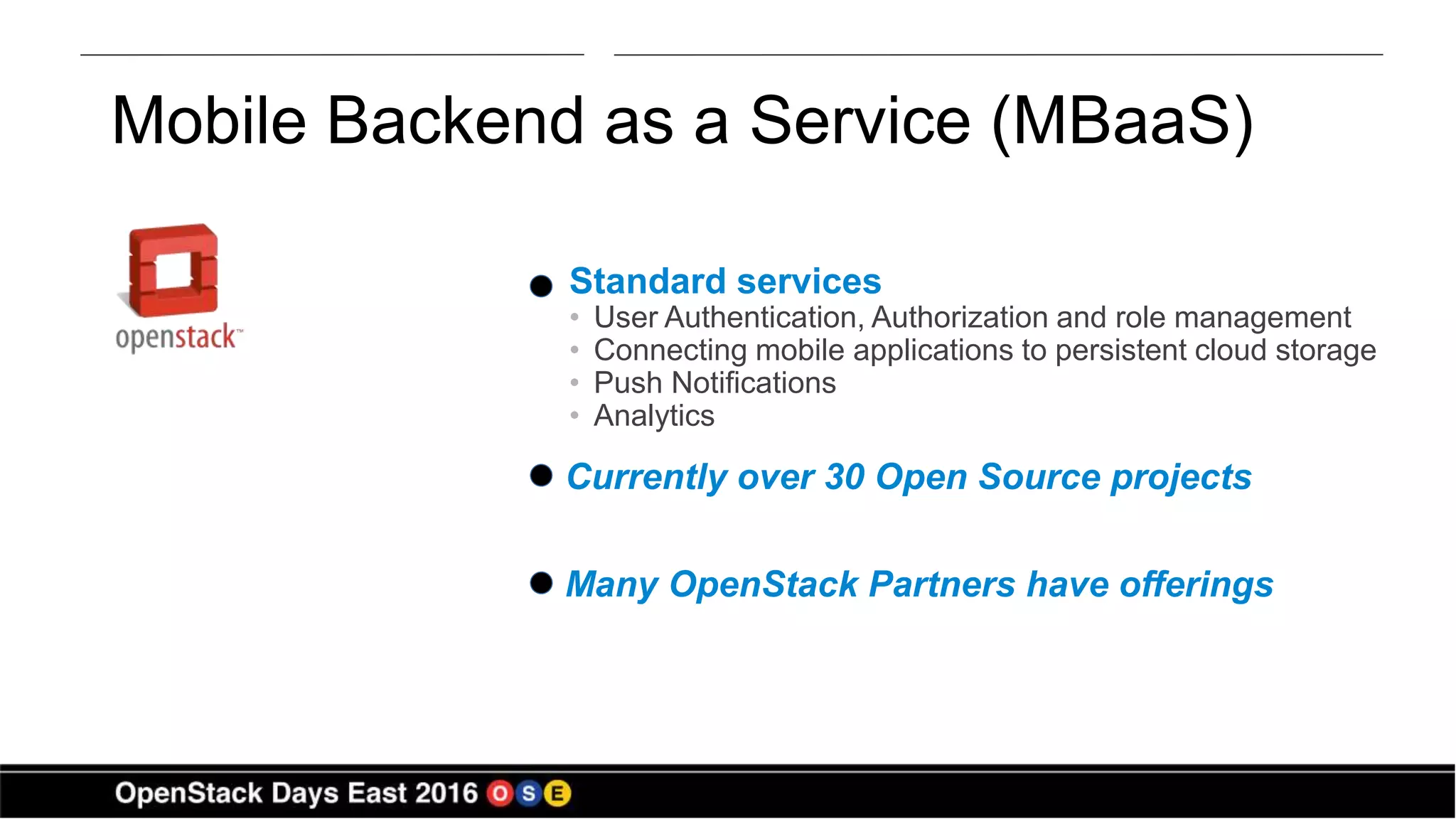 Mobile Backend as a Service (MBaaS)
Standard services
• User Authentication, Authorization and role management
• Connecting mobile applications to persistent cloud storage
• Push Notifications
• Analytics
Currently over 30 Open Source projects
Many OpenStack Partners have offerings
 
