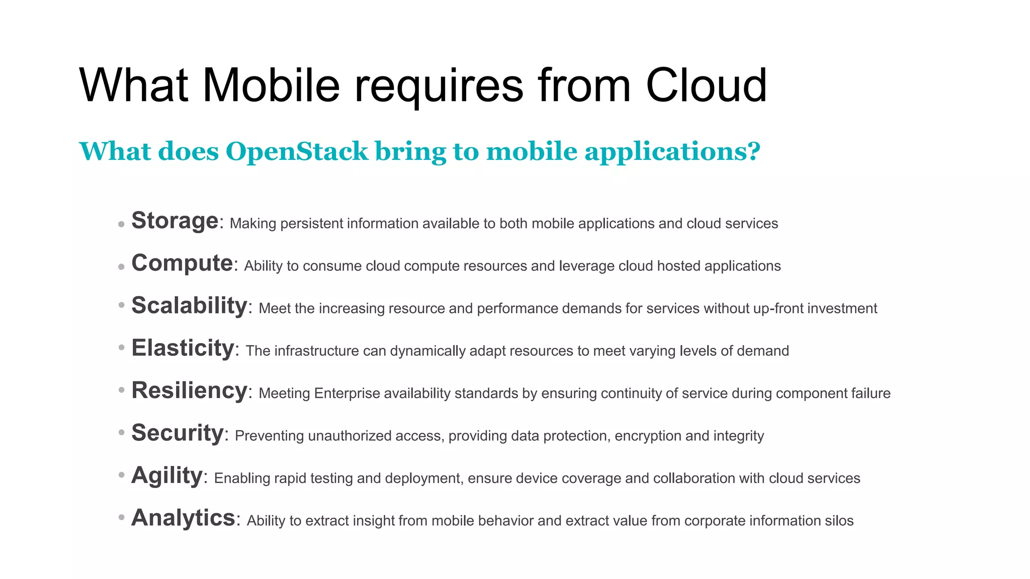 What Mobile requires from Cloud
 Storage: Making persistent information available to both mobile applications and cloud services
 Compute: Ability to consume cloud compute resources and leverage cloud hosted applications
• Scalability: Meet the increasing resource and performance demands for services without up-front investment
• Elasticity: The infrastructure can dynamically adapt resources to meet varying levels of demand
• Resiliency: Meeting Enterprise availability standards by ensuring continuity of service during component failure
• Security: Preventing unauthorized access, providing data protection, encryption and integrity
• Agility: Enabling rapid testing and deployment, ensure device coverage and collaboration with cloud services
• Analytics: Ability to extract insight from mobile behavior and extract value from corporate information silos
What does OpenStack bring to mobile applications?
 