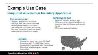 Example Use Case
Customers can
• Browse, reserve and purchase
• Manage their own cellar inventory
with auto updates for purchases,
manually add purchases and usage
• Receive product suggestions based
upon past purchases and usage
Details
• Concurrent users vary from 20-2000
• Integrates with Point of Sale system
• Support UPC and label scan capabilities
• Predictive Analytics on aggregate
information
•
Employees can
• Reserve, transfer, sell and ship
• Offer product suggestions tailored to
customer past purchases and current
habits
• Offer auto replenish options
•
Simplified Wine Sales & Inventory Application
 