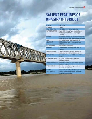 SALIENT FEATURES OF
BHAGIRATHI BRIDGE
LENGTH 591.552M
LOADING 25 MT
SPAN (C/C of Pier) 1 X 33.276 + 5 X 105 + 1 X 33.276
SUPERSTRUCTURE Open Web Through Type Double Warren
Latticed Girder, Width – 5.5m, Height –
12.25m
BEARING Cylindrical bearings for 103.5m span Metallic
Roller & Knuckle type bearing for 30.5m span
PIER RCC Solid Circular Type - 4000 mm dia
ABUTMENT RCC Solid Wall Type – Thickness at base
3000mm
FOUNDATIONS Circular Well foundation
PIER WELL 11m diameter, Founding Level at RL (-)
23.70m
ABUTMENT WELL 13.5 m diameter, Founding Level RL (-)
26.60m for A2 and RL (-) 23.00m for A1
LEVEL OF RAIL RL (+) 24.016m as per GTS BM near Kalinagar
Station
FORMATION LEVEL RL (+) 23.278 m as per GTS BM near
Kalinagar Station
TRACK PARAMETERS 60kg Rail, Height – 172mm, Steel Channel
Sleeper – 150mm
TROLLY REFUGE Provided on each pier supported on
Superstructure Girder
SEISMIC
ATTACHMENTS
Seismic Reaction Block for Transverse seismic
and for Longitudinal Seismic Unseating
arrangement provided.
Rail Vikas Nigam Limited 09
 