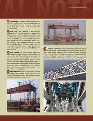 7.2 Cutting Edge: The cutting edge was erected on
firm level ground. Temporary supports were provided and
erection of the assembly was maintained in true shape
and size. Fabrication was carried out in workshop located
near the worksite.
7.3 Well Curb: Steel framework for well curb was
fabricated strictly in conformity with the drawing and
design made,the proof checked by IIT/Roorkee. The outer
face of the curb was made vertical. Steel reinforcements
were as per the BBR. It was ensured that the framework
of the outer face of the curb was removed within 24 hrs.
after concreting and framework of the inner face used
was removed after 72 hrs. It was also ensured that the
concreting in the well curb is done in one go. This is as
per the design and recommendation of the DDC and the
proof consultant.
7.4 Well Staining: The staining built in the first lift
above the well curb was about 2M and subsequent lifts
were not more than diameter of the well or depth of the
well sunk below the adjoining bed level at any time. For
the purpose of stability, the first lift of staining was cast
only after the sinking of the curb partially for stability. It
was also ensured that the number of construction joints
remains less and the concreting layers were limited to
about 450mm restricting falling of concrete by not more
than 1.5M to avoid segregation.
7.5 Caisson Floating: Typical caisson floating adopted
is indicated in the following picture. Because of the
various ground condition there were different methods
adopted in various abutments and piers.
7.6 Launching Scheme: Because of the site condition and deep flowing
water of river Bhagirati, it was decided to use cantilever erection method for
girders using specially designed erection crane compatible to move and
erect the girders members.The crane with long boom and special kind of link
members with the pin arrangement was designed to add each member of
girder in place.The link member joining two spans can be seen from pictures.
Rail Vikas Nigam Limited 11
 