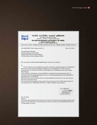 No. IWAI/PR/NW-1/Navi. Clearance/2012-13
The Chief Project Manager
Rail Vikash Nigam Limited (RVNL),
Kalighat Metro Railway Station Building,
41A, Rash Bihari, Avenue, Kolkata-700 026.
Ref : Your letter No. RVNL/KOL/KRIS-NABDP/dated. 18.05.2012 & 14.08.2012
Sir,
This has reference to your application and letters cited above requesting approval of navigational
clearance for construction of proposed rail bridge across river Bhagirathi at 1.70 Km. D/s of Sri
Gauranga Setu (Ch. 278.30 km.) of NW-I on State Highway No. 8, Nabadwip, District Krishnanagar.
(West Bengal).
In this context I am directed to convey that IWAI has no objection for proposed construction of
aforesaid bridge with horizontal clearance of 101 m and vertical clearance of 10.196 m above HFL as
indicated by you in the proposal.
IWAI will however, have the right to ask for removal/modification of structure in case more channel
clearance is required in future.
The construction of the bridge is to be carried out as per Annexure-II of the Office Memorandum of
this Authority vide No. IWAI/PLNW-3/9/98- Vol.-1, dated 27.08.2007 (Copy enclosed).
Encl : As above
Copy to:
The Director, IWAI, Kolkata for information and to monitor the clearance during implementation of the
project. This has reference to his various letters on this issue, the last one being IWAI/KOL/TECH/2011-
12/1348, dated 14.12.2012.
Tele. : Code – 95120 – 2544036, 2521684, 2522798, 2521724 Fax : 2544009, 2544041, 2543973, 2521764
Date : 20.12.2012
Rail Vikas Nigam Limited 15
 