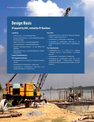 Design Basis
(Prepared by DDC, vetted by IIT Roorkee)
Loading
• Earth Pressure – as per IRS Bridge Rules
• Dynamic Earth Pressure – as per RDSO/IITK guideline
for Seismic design
• Water Current force – as per IRS Bridge Rules
• Surcharge Pressure – as per IRS Bridge Rules
• Dynamic Surcharge Pressure – as per RDSO/ IITK
guideline
• Hydrodynamic Force – as per IRS Bridge Rules / RDSO/
IITK guideline
Load Combinations
For Superstructure:
• Combination I : DL+LL+CDA on LL+ Racking + Braking/
Tractive
• Combination II : Combination I + Wind Load
• Combination III : Combination I with 50% LL for
Longitudinal Seismic + Seismic Force
For Pier:
• Combination I : DL+LL+CDA on LL+ Racking + Braking/
Tractive + water Current Force
• Combination II : Combination I + Wind Load
• Combination III : Combination I with 50% LL for
Longitudinal Seismic + Seismic Force + Hydrodynamic
force
For Abutment:
• Combination I : DL + LL + CDA on LL + Racking
+ Braking/ Tractive + Earth pressure + Surcharge
pressure
• Combination II : Combination I + Wind Load
• Combination III : Combination I with 50% LL for
Longitudinal Seismic + Seismic force + Dynamic
increment on Earth pressure (Seismic effect on earth
pressure)
Bridging over River Bhagirathi - Concept to completion
18
 