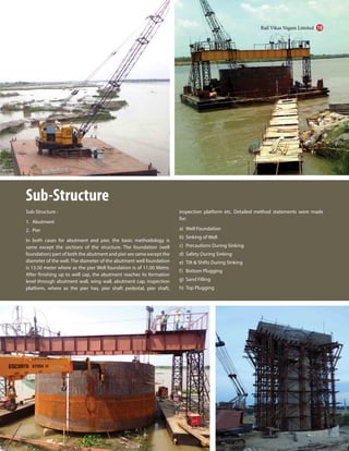 Sub-Structure
Sub-Structure :
1. Abutment
2. Pier
In both cases for abutment and pier, the basic methodology is
same except the sections of the structure. The foundation (well
foundation) part of both the abutment and pier are same except the
diameter of the well. The diameter of the abutment well foundation
is 13.50 meter where as the pier Well foundation is of 11.00 Metre.
After finishing up to well cap, the abutment reaches its formation
level through abutment wall, wing wall, abutment cap, inspection
platform, where as the pier has, pier shaft pedestal, pier shaft,
inspection platform etc. Detailed method statements were made
for:
a) Well Foundation
b) Sinking of Well
c) Precautions During Sinking
d) Safety During Sinking
e) Tilt & Shifts During Sinking
f) Bottom Plugging
g) Sand Filling
h) Top Plugging
Rail Vikas Nigam Limited 19
 