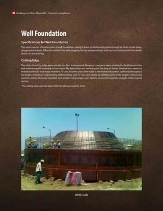 Well Foundation
Specifications for Well Foundation
This work consists of construction of well foundation, taking it down to the founding level through all kinds of sub-strata,
plugging the bottom, filling the inside of the well, plugging the top and providing a well cap in accordance with the details
shown on the drawing.
Cutting Edge
The parts of cutting edge were erected on firm level ground. Temporary supports were provided to facilitate erection
and maintaining the assembly in true shape. The fabrication was carried out in the shop or at site. Steel sections were not
heated and forced into shape. However,“V”cuts in some cases were made in the horizontal portion, uniformly throughout
the length, to facilitate cold bending. After bending, such“V”cuts were closed by welding. Joints in the lengths of structural
sections, unless otherwise specified were welded using single cover plate to ensure the requisite strength of the original
section.
The cutting edge was laid about 300 mm above prevalent level.
Well Curb
Bridging over River Bhagirathi - Concept to completion
20
 