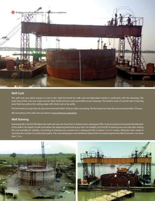 Well Curb
The well curb was either precast or cast-in-situ. Steel formwork for well curb was fabricated strictly in conformity with the drawings. The
outer face of the curb was made vertical. Steel reinforcements were assembled as per drawings. The bottom ends of vertical rods of staining
were fixed securely to the cutting edge with check nuts or by welds.
The formwork on outer face of curb were removed within 24 hours after concreting.The formwork on inner face was removed after 72 hours.
All concreting in the well curb was done in one continuous operation.
Well Staining
Staining built in the first lift above the well curb was not more than 2 metres and in subsequent lifts, it was ensured not to exceed the diameter
of the well or the depth of well sunk below the adjoining bed level at any time. For stability, the first lift of staining was cast only after sinking
the curb partially for stability. Concreting of staining was carried out in subsequent lifts of about 2 to 2.5 metres. Attempts were made to
minimise the number of construction joints.The concreting layers were limited to about 450 mm restricting the free fall of concrete not more
than 1.5 m.
Bridging over River Bhagirathi - Concept to completion
22
 