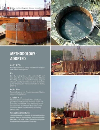 METHODOLOGY -
ADOPTED
A1, P1 & P2 :
Normal procedures for sinking were followed for these
wells as these are on ground.
P3:
Done by creating Island with wooden ballah and
sand bags. Then normal procedures were followed
for sinking, crane was mounted on floating barge of
adequate capacity. Concreting was done by concrete
pump. Temporary pipe line was constructed on floating
gangway.
P4, P5 & P6:
These wells are on 5 to 7 meter deep water. Floating
caisson method adopted.
A2 (Now P-7):
Abutment -2 (now converted to P7) is partially on
ground and partially on water. Island was created with
sheet piling and sal ballah, two numbers of spurs were
also constructed at upstream to divert water current
(conversion of A2 to P-7 is for catering meandering
effect of river).
Concreting procedure :
Concreting for P3 to P5 was done by concrete pump and
pipe line taken on floating barges. A booster pump was
fixed near P-3 on barge. For A-2 and P-6 concreting done
by transit mixer from Nabadwip Dham end.
Bridging over River Bhagirathi - Concept to completion
24
 