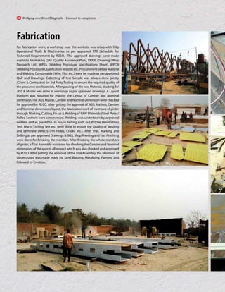 Fabrication
For fabrication work, a workshop near the worksite was setup with fully
Operational Tools & Machineries as per approved STR (Schedule for
Technical Requirement) by RDSO. The approved drawings were made
available for making QAP (Quality Assurance Plan), DODL (Drawing Office
Despatch List), WPSS (Welding Procedure Specifications Sheet), WPQR
(Welding Procedure Qualification Record) etc. Procurement of Raw Material
and Welding Consumable (Wire, Flux etc.) were be made as per approved
QAP and Drawings. Collecting of test Sample was always done jointly
(Client & Contractor) for 3rd Party Testing to ensure the required quality of
the procured raw Materials. After passing of the raw Material, Marking for
JIGS & Master was done at workshop as per approved drawings. A Layout
Platform was required for making the Layout of Camber and Nominal
dimension.TheJIGS,Master,CamberandNominalDimensionwerechecked
for approval by RDSO. After getting the approval of JIGS, Masters, Camber
and Nominal dimensions layout, the fabrication work of members of girder
through Marking, Cutting, Fit-up & Welding of RAW Materials (Steel Plates/
Rolled Section) were commenced. Welding was undertaken by approved
welders and as per WPSS. In house testing such as DP (Dye Penetration)
Test, Macro Etching Test etc. were done to ensure the Quality of Welding
and Eliminate Defects (Pin Holes, Cracks etc.). After that, Marking and
Drilling as per approved Drawings & JIGS, Shop Riveting and End Finishing
were done for finishing the member. After finishing the whole members
of girder, a Trial Assembly was done for checking the Camber and Nominal
dimensions of the span in all respect which was also checked and approved
by RDSO. After getting the approval of the Trial Assembly, the Members of
Girders used was made ready for Sand Blasting, Metalizing, Painting and
followed by Erection.
Bridging over River Bhagirathi - Concept to completion
28
 