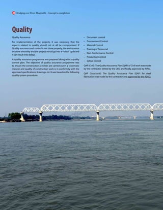Quality
Quality Assurance:
For implementation of the projects, it was necessary that the
aspects related to quality should not at all be compromised. If
Quality assurance and control is not done properly, the work cannot
be done smoothly and the project would go into a vicious cycle and
it can result into delays.
A quality assurance programme was prepared along with a quality
control plan. The objective of quality assurance programme was
to ensure the construction activities are carried out in a systematic
manner and quality of construction work is in conformity with the
approved specifications, drawings, etc. It was based on the following
quality system procedure:
• Document control
• Procurement Control
• Material Control
• Training of Personnel
• Non-Conformance Control
• Production Control
• Setout control
QAP (Civil) :The Quality Assurance Plan (QAP) of Civil work was made
by the contractor, Vetted by the DDC and finally approved by RVNL.
QAP (Structural): The Quality Assurance Plan (QAP) for steel
fabrication was made by the contractor and approved by the RDSO.
Bridging over River Bhagirathi - Concept to completion
30
 