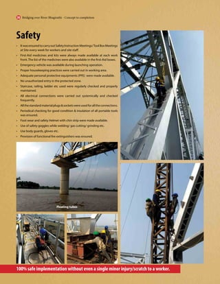 Safety
• ItwasensuredtocarryoutSafetyInstructionMeetings/ToolBoxMeetings
at Site every week for workers and site staff.
• First-Aid medicines and kits were always made available at each work
front. The list of the medicines were also available in the first-Aid boxes.
• Emergency vehicle was available during launching operation.
• Proper housekeeping practices were carried out in working area.
• Adequate personal protective equipments (PPE) were made available.
• No unauthorized entry in the protected zone.
• Staircase, railing, ladder etc used were regularly checked and properly
maintained.
• All electrical connections were carried out systemically and checked
frequently.
• Allthestandardmaterialplugs&socketswereusedforalltheconnections.
• Periodical checking for good condition & insulation of all portable tools
was ensured.
• Foot wear and safety Helmet with chin strip were made available.
• Use of safety goggles while welding/ gas cutting/ grinding etc.
• Use body guards, gloves etc.
• Provision of functional fire extinguishers was ensured.
100% safe implementation without even a single minor injury/scratch to a worker.
Floating tubes
Bridging over River Bhagirathi - Concept to completion
36
 
