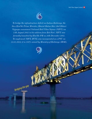 To bridge the infrastructure deficit on Indian Railways, the
then Hon’ble Prime Minister, Bharat Ratna Shri Atal Bihari
Vajpayee announced National Rail Vikas Yojana (NRVY) on
15th August 2002 in his address from Red Fort. NRVY was
formally launched by Hon’ble PM on 26th December 2002.
To implement NRVY, RVNL was incorporated as a PSU on
24.01.2003; it is 100% owned by Ministry of Railways (MOR).
Bridgingthegap
Rail Vikas Nigam Limited 01
 
