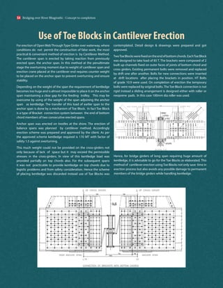 Use ofToe Blocks in Cantilever Erection
For erection of OpenWebThroughType Girder over waterway, where
conditions do not permit the construction of false work, the most
practical & convenient method of erection is by Cantilever Method.
The cantilever span is erected by taking reaction from previously
erected span, the anchor span. In this method at the penultimate
stage the overturning moment due to weight of cantilever span and
erection crane placed at the cantilever end requires counter weight
to be placed on the anchor span to prevent overturning and ensure
stability.
Depending on the weight of the span the requirement of kentledge
becomes too huge and is almost impossible to place it on the anchor
span maintaining a clear gap for the feeding trolley. This may be
overcome by using of the weight of the span adjoining the anchor
span as kentledge. The transfer of this load of earlier span to the
anchor span is done by a mechanism of Toe Block. In fact Toe Block
is a type of Bracket connection system between the end of bottom
chord members of two consecutive erected spans.
Anchor span was erected on trestles at the shore. The erection of
balance spans was planned by cantilever method. Accordingly
erection scheme was prepared and approved by the client. As per
the approved scheme kentledge required is 170 MT with factor of
safety 1.5 against overturning.
This much weight could not be provided on the cross-girders not
only because of lack of space but it may exceed the permissible
stresses in the cross-girders. In view of this kentledge load was
provided partially on top chords also. For the subsequent spans
it was not practicable to provide kentledge on top chords due to
logistic problems and from safety consideration. Hence the scheme
of placing kentledge was discarded instead use of Toe Blocks was
contemplated. Detail design & drawings were prepared and got
approved.
TwoToeBlockswerefixedontheendofbottomchords.EachToeBlock
was designed to take load of 85 T. The brackets were composed of 2
built up channels fixed on outer faces of joints of bottom chord and
cross girders. Existing permanent bolts were removed and replaced
by drift one after another. Bolts for new connections were inserted
at drift locations after placing the brackets in position. HT Bolts
of grade 10.9 were used. On completion of erection the temporary
bolts were replaced by original bolts. The Toe Block connection is not
rigid instead a sliding arrangement is designed either with roller or
neoprene pads. In this case 100mm dia roller was used.
Hence, for bridge girders of long span requiring huge amount of
kentledge, it is advisable to go for the Toe Blocks as elaborated. This
method of cantilever erection usingToe Blocks not only save time in
erection process but also avoids any possible damage to permanent
members of the bridge girders while handling kentledge.
Bridging over River Bhagirathi - Concept to completion
54
 