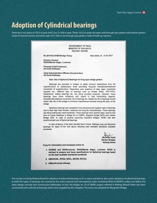 Adoption of Cylindrical bearings
There are 5 nos spans of 103.5 m span and 2 nos 31.926 m span. These 103.5 m spans are open web through type girders with bottom girders
made of channel section and other span of 31.926 m are through type girders made of built-up I section.
The circular issued by Railway Board for adoption of spherical bearings on 61 m spans and above, also covers adoption of cylindrical bearings,
as both the types of bearings are covered by the same national and international codes (including RDSO & MORTH codes) and follow the
same design concept and construction philosophy. In fact, the Bridge no. 20 of UBSRL project referred in Railway Board’s letter has been
constructed with cylindrical bearings which were supplied by M/s. Mageba. The same was adopted for Bhagirathi Bridge.
Rail Vikas Nigam Limited 55
 