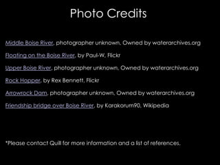 Photo Credits

Middle Boise River, photographer unknown, Owned by waterarchives.org

Floating on the Boise River, by Paul-W, Flickr

Upper Boise River, photographer unknown, Owned by waterarchives.org

Rock Hopper, by Rex Bennett, Flickr

Arrowrock Dam, photographer unknown, Owned by waterarchives.org

Friendship bridge over Boise River, by Karakorum90, Wikipedia




*Please contact Quill for more information and a list of references.
 