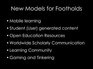New Models for Footholds

• Mobile learning
• Student (User) generated content
• Open Education Resources
• Worldwide Scholarly Communication
• Learning Community
• Gaming and Tinkering
 