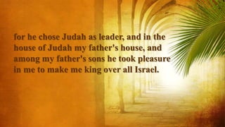 for he chose Judah as leader, and in the
house of Judah my father's house, and
among my father's sons he took pleasure
in me to make me king over all Israel.
 