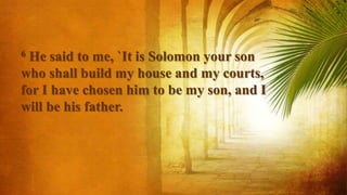 6 He said to me, `It is Solomon your son
who shall build my house and my courts,
for I have chosen him to be my son, and I
will be his father.
 