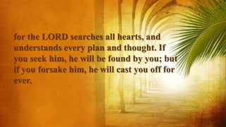 for the LORD searches all hearts, and
understands every plan and thought. If
you seek him, he will be found by you; but
if you forsake him, he will cast you off for
ever.
 