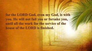 for the LORD God, even my God, is with
you. He will not fail you or forsake you,
until all the work for the service of the
house of the LORD is finished.
 