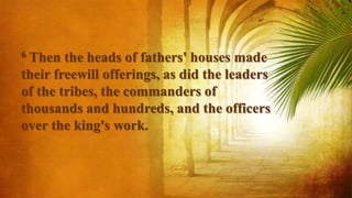 6 Then the heads of fathers' houses made
their freewill offerings, as did the leaders
of the tribes, the commanders of
thousands and hundreds, and the officers
over the king's work.
 