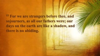 15 For we are strangers before thee, and
sojourners, as all our fathers were; our
days on the earth are like a shadow, and
there is no abiding.
 
