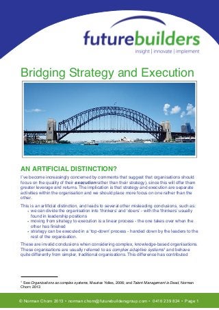 T

Bridging Strategy and Execution

AN ARTIFICIAL DISTINCTION?
I’ve become increasingly concerned by comments that suggest that organisations should
focus on the quality of their execution rather than their strategy), since this will offer them
greater leverage and returns. The implication is that strategy and execution are separate
activities within the organisation and we should place more focus on one rather than the
other.
This is an artiﬁcial distinction, and leads to several other misleading conclusions, such as:
• we can divide the organisation into ‘thinkers’ and ‘doers’ - with the ‘thinkers’ usually
found in leadership positions
• moving from strategy to execution is a linear process - the one takes over when the
other has ﬁnished
• strategy can be executed in a ‘top-down’ process - handed down by the leaders to the
rest of the organisation.
These are invalid conclusions when considering complex, knowledge-based organisations.
These organisations are usually referred to as complex adaptive systems1 and behave
quite differently from simpler, traditional organisations. This difference has contributed

1

See Organisations as complex systems, Maurice Yolles, 2006; and Talent Management is Dead, Norman
Chorn 2013

© Norman Chorn 2013 • norman.chorn@futurebuildersgroup.com • 0416 239 824 • Page 1

 