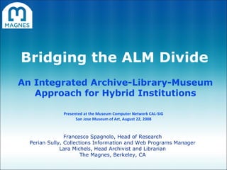 Bridging the ALM Divide An Integrated Archive-Library-Museum Approach for Hybrid Institutions Francesco Spagnolo, Head of Research Perian Sully, Collections Information and Web Programs Manager Lara Michels, Head Archivist and Librarian The Magnes, Berkeley, CA Presented at the Museum Computer Network CAL-SIG San Jose Museum of Art, August 22, 2008 