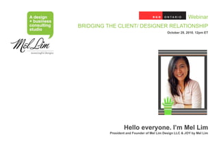 Webinar
BRIDGING THE CLIENT/ DESIGNER RELATIONSHIP
                                             October 29, 2010. 12pm ET




                  Hello everyone. I’m Mel Lim
          President and Founder of Mel Lim Design LLC & JOY by Mel Lim
 