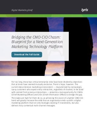 Digital Marketing Brief

Bridging the CMO-CIO Chasm:
Blueprint for a Next-Generation
Marketing Technology Platform
Download the Full Guide

For too long, these two critical enterprise roles have been divided by objectives
that at times have seemed mutually exclusive. There is hope, however. The
current data-intensive marketing environment — characterized by increasingly
savvy customers who expect every interaction, regardless of channel, to be laced
with context from previous interactions — presents a real opportunity for CMOs
(Chief Marketing Officer) and CIOs (Chief Information Officer) to bridge the gap.
The stakes are high for them do so, as achieving this vision of a tighter CMO-CIO
bond will greatly increase the odds that an organization ends up with a digital
marketing platform that not only leverages existing IT investments, but also
delivers truly contextual multi-channel messages.

 