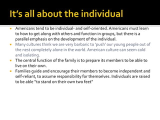  Americans tend to be individual- and self-oriented.Americans must learn
to how to get along with others and function in groups, but there is a
parallel emphasis on the development of the individual.
 Many cultures think we are very barbaric to ‘push’ our young people out of
the nest completely alone in the world. American culture can seem cold
and isolating.
 The central function of the family is to prepare its members to be able to
live on their own.
 Families guide and encourage their members to become independent and
self-reliant, to assume responsibility for themselves. Individuals are raised
to be able “to stand on their own two feet”
 