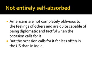 Americans are not completely oblivious to
the feelings of others and are quite capable of
being diplomatic and tactful when the
occasion calls for it.
 But the occasion calls for it far less often in
the US than in India.
 