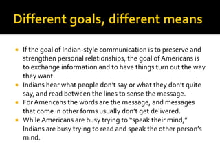  If the goal of Indian-style communication is to preserve and
strengthen personal relationships, the goal ofAmericans is
to exchange information and to have things turn out the way
they want.
 Indians hear what people don’t say or what they don’t quite
say, and read between the lines to sense the message.
 ForAmericans the words are the message, and messages
that come in other forms usually don’t get delivered.
 While Americans are busy trying to “speak their mind,”
Indians are busy trying to read and speak the other person’s
mind.
 