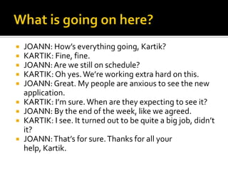  JOANN: How’s everything going, Kartik?
 KARTIK: Fine, fine.
 JOANN:Are we still on schedule?
 KARTIK: Oh yes.We’re working extra hard on this.
 JOANN:Great. My people are anxious to see the new
application.
 KARTIK: I’m sure.When are they expecting to see it?
 JOANN: By the end of the week, like we agreed.
 KARTIK: I see. It turned out to be quite a big job, didn’t
it?
 JOANN:That’s for sure.Thanks for all your
help, Kartik.
 