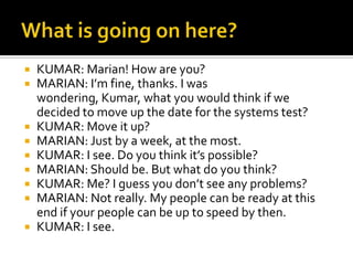  KUMAR: Marian! How are you?
 MARIAN: I’m fine, thanks. I was
wondering, Kumar, what you would think if we
decided to move up the date for the systems test?
 KUMAR: Move it up?
 MARIAN: Just by a week, at the most.
 KUMAR: I see. Do you think it’s possible?
 MARIAN: Should be. But what do you think?
 KUMAR: Me? I guess you don’t see any problems?
 MARIAN: Not really. My people can be ready at this
end if your people can be up to speed by then.
 KUMAR: I see.
 
