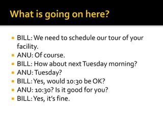  BILL:We need to schedule our tour of your
facility.
 ANU: Of course.
 BILL: How about nextTuesday morning?
 ANU:Tuesday?
 BILL:Yes, would 10:30 be OK?
 ANU: 10:30? Is it good for you?
 BILL:Yes, it’s fine.
 
